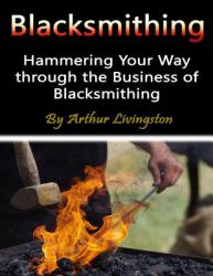 Blacksmithing : Hammering Your Way Through the Business of Blacksmithing