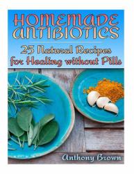 Homemade Antibiotics: 25 Natural Recipes for Healing Without Pills : (Healthy Healing, Natural Remedies)