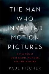 The Man Who Invented Motion Pictures : A True Tale of Obsession, Murder, and the Movies