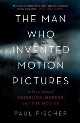 The Man Who Invented Motion Pictures : A True Tale of Obsession, Murder, and the Movies