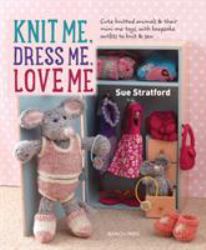 Knit Me, Dress Me, Love Me : Cute Knitted Animals and Their Mini-Me Toys, with Keepsake Outfits to Knit and Sew