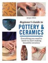 Beginner's Guide to Pottery and Ceramics : Everything You Need to Know to Start Making Beautiful Ceramics