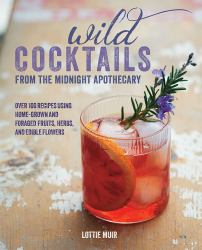 Wild Cocktails from the Midnight Apothecary : Over 100 Recipes Using Home-Grown and Foraged Fruits, Herbs, and Edible Flowers