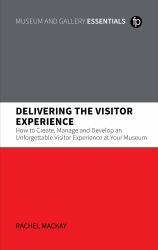 Delivering the Visitor Experience : How to Create, Manage and Develop an Unforgettable Visitor Experience at Your Museum