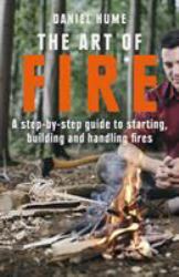 The Art of Fire : A Step by Step Guide to Starting, Building and Handling Fires