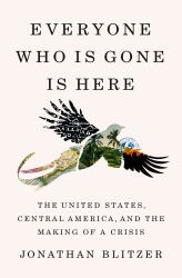 Everyone Who Is Gone Is Here : The United States, Central America, and the Making of a Crisis