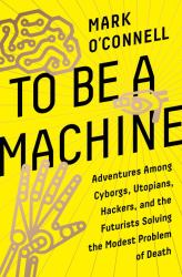 To Be a Machine : Adventures among Cyborgs, Utopians, Hackers, and the Futurists Solving the Modest Problem of Death