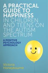 A Practical Guide to Happiness in Children and Teens on the Autism Spectrum : A Positive Psychology Approach