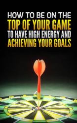 How to Be on the Top of Your Game : To Have High Energy and Achieving Your Goals