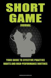 Short Game Golf Journal : Your Guide to Effective Practice Habits and High Performance Routines