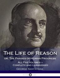 The Life of Reason or, the Phases of Human Progress : All Five Volumes - Complete and Unabridged