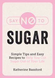 Say No to Sugar : Simple Tips and Easy Recipes to Help You Cut Sugar Out of Your Life