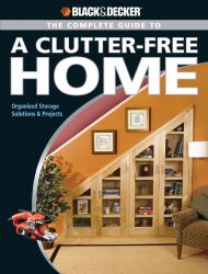 Black & Decker the Complete Guide to a Clutter-Free Home : Organized Storage Solutions & Projects