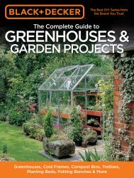 Black and Decker the Complete Guide to Greenhouses and Garden Projects : Greenhouses, Cold Frames, Compost Bins, Trellises, Planting Beds, Potting Benches and More