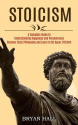 Stoicism : A Complete Guide to Understanding Happiness and Perseverance (Discover Stoic Philosophy and Learn to Be Super Efficient)