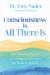 Consciousness Is All There Is : How Understanding and Experiencing Consciousness Will Transform Your Life