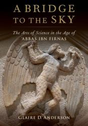 A Bridge to the Sky : The Arts of Science in the Age of 'Abbas Ibn Firnas