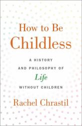 How to Be Childless : A History and Philosophy of Life Without Children