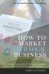 Local Small Business Marketing : How to Market Your Local Business: Small Business Advertising & Marketing Strategies from an Online Marketing Consultant