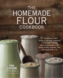 The Homemade Flour Cookbook : The Home Cook's Guide to Milling Nutritious Flours and Creating Delicious Recipes with Every Grain, Legume, Nut, and Seed from A-Z