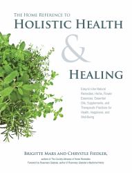 The Home Reference to Holistic Health and Healing : Easy-To-Use Natural Remedies, Herbs, Flower Essences, Essential Oils, Supplements, and Therapeutic Practices for Health, Happiness, and Well-Being