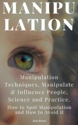 Manipulation : Manipulation Techniques; How to Spot Manipulation and How to Avoid It; Manipulate and Influence People, Science and Practice