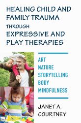 Healing Child and Family Trauma Through Expressive and Play Therapies : Art, Nature, Storytelling, Body, Mindfulness