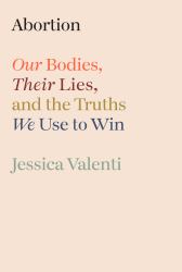 Abortion : Our Bodies, Their Lies, and the Truths We Use to Win