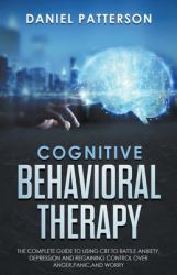 Cognitive Behavioral Therapy : The Complete Guide to Using CBT to Battle Anxiety, Depression and Regaining Control over Anger