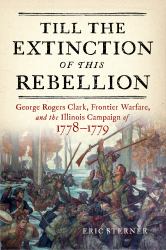 Till the Extinction of This Rebellion : George Rogers Clark, Frontier Warfare, and the Illinois Campaign Of 1778-1779