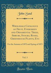 Wholesale Catalogue of Fruit, Evergreen and Ornamental Trees, Shrubs, Stocks, Roses, Greenhouse Plants, etc, Vol. 3 : For the Autumn of 1872 and Spring of 1873 (Classic Reprint)