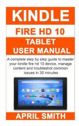 Kindle Fire Hd 10 Tablet User Manual : A Complete Step by Step Guide to Master Your Kindle Fire HD 10 Device, Manage Content and Troubleshot Common Issues in 30 Minutes