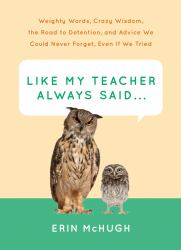 Like My Teacher Always Said... : : Weighty Words, Crazy Wisdom, the Road to Detention, and Advice We Could Never Forget, Even If We Tried