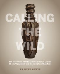 Calling the Wild : The History of Arkansas Duck Calls; a Legacy of Craftsmanship and Rich Hunting Tradition