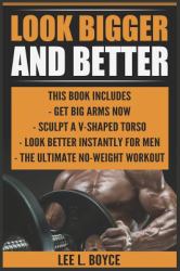 Look Bigger and Better : Get Big Arms Now, Sculpt a V-Shaped Torso, Look Better Instantly for Men, the Ultimate No-Weight Workout