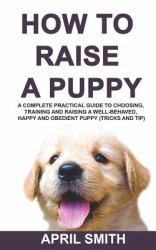 How to Raise a Puppy : A Complete Practical Guide to Choosing, Training and Raising a Well-Behaved, Happy and Obedient Puppy (tricks and Tip)