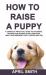 How to Raise a Puppy : A Complete Practical Guide to Choosing, Training and Raising a Well-Behaved, Happy and Obedient Puppy (tricks and Tip)