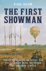 The First Showman : The Extraordinary Mr Astley, the Englishman Who Invented the Modern Circus