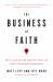 The Business of Faith : How to Lead Yourself, Unify Your Team, and Create a Remarkable Organization