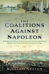 The Coalitions Against Napoleon : How British Money, Manufacturing and Military Power Forged the Alliances That Achieved Victory