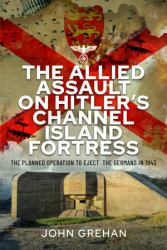 The Allied Assault on Hitler's Channel Island Fortress : The Planned Operation to Eject the Germans In 1943