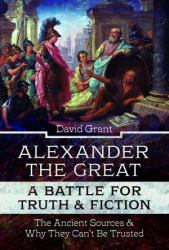 Alexander the Great, a Battle for Truth and Fiction : The Ancient Sources and Why They Can't Be Trusted