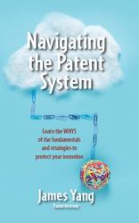 Navigating the Patent System : Learn the Whys of the Fundamentals and Strategies to Protect Your Invention