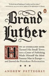 Brand Luther : How an Unheralded Monk Turned His Small Town into a Center of Publishing, Made Himself the Most Famous Man in Europe--And Started the Protestant Reformation