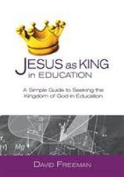 Jesus As King in Education : A Simple Guide to Seeking the Kingdom of God in Education