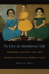 To Live an Antislavery Life : Personal Politics and the Antebellum Black Middle Class