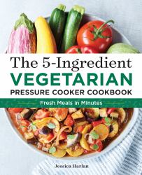 The 5-Ingredient Vegetarian Pressure Cooker Cookbook : Fresh Pressure Cooker Recipes for Meals in Minutes