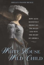 White House Wild Child : How Alice Roosevelt Broke All the Rules and Won the Heart of America