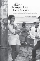 The Study of Photography in Latin America : Critical Insights and Methodological Approaches