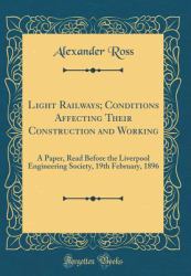 Light Railways; Conditions Affecting Their Construction and Working : A Paper, Read Before the Liverpool Engineering Society, 19th February, 1896 (Classic Reprint)